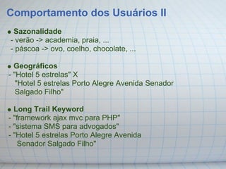 Comportamento dos Usuários II
 Sazonalidade
- verão -> academia, praia, ...
- páscoa -> ovo, coelho, chocolate, ...

  Geográficos
- "Hotel 5 estrelas" X
   "Hotel 5 estrelas Porto Alegre Avenida Senador
   Salgado Filho"

  Long Trail Keyword
- "framework ajax mvc para PHP"
- "sistema SMS para advogados"
- "Hotel 5 estrelas Porto Alegre Avenida
    Senador Salgado Filho"
 