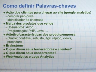 Como definir Palavras-chaves
 Ação dos clientes para chegar ao site (google analytics)
 - comprar pen-drive
 - identificador de chamada
 Marca dos produtos que vende
 - Cosméticos: Avon, ...
 - Programação: PHP, Java, ...
 Adjetivo/características dos produto/empresa
 - Oracle: confiável, robusto, ágil, rápido, views,
   procedure
 Brainstorm
 O que dizem seus fornecedores e clientes?
 O que dizem seus concorrentes?
 Web-Analytics e Logs Analytics
 