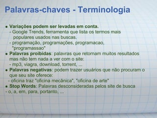Palavras-chaves - Terminologia
   Variações podem ser levadas em conta.
   - Google Trends, ferramenta que lista os termos mais
      populares usados nas buscas.
   - programação, programações, programacao,
     "programassao"
   Palavras proibidas: palavras que retornam muitos resultados
   mas não tem nada a ver com o site:
   - mp3, viagra, download, torrent, ...
   Palavras negativas: podem trazer usuários que não procuram o
   que seu site oferece:
  - oficina traz "oficina mecânica", "oficina de arte"
   Stop Words: Palavras desconsideradas pelos site de busca
- o, a, em, para, portanto, ...
 