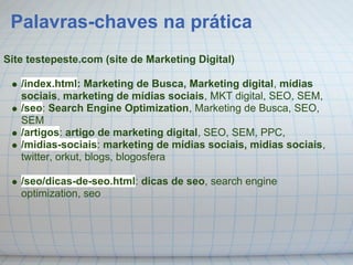 Palavras-chaves na prática
Site testepeste.com (site de Marketing Digital)

   /index.html: Marketing de Busca, Marketing digital, mídias
   sociais, marketing de mídias sociais, MKT digital, SEO, SEM,
   /seo: Search Engine Optimization, Marketing de Busca, SEO,
   SEM
   /artigos: artigo de marketing digital, SEO, SEM, PPC,
   /midias-sociais: marketing de mídias sociais, midias sociais,
   twitter, orkut, blogs, blogosfera

   /seo/dicas-de-seo.html: dicas de seo, search engine
   optimization, seo
 