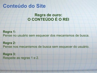 Conteúdo do Site
                    Regra de ouro:
                 O CONTEÚDO É O REI


Regra 1:
Pense no usuário sem esquecer dos mecanismos de busca.

Regra 2:
Pense nos mecanismos de busca sem esquecer do usuário.

Regra 3:
Respeite as regras 1 e 2.
 