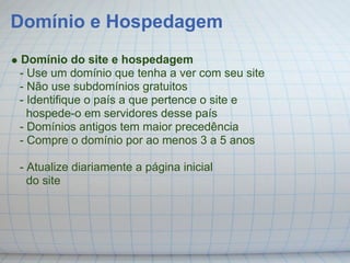 Domínio e Hospedagem
Domínio do site e hospedagem
- Use um domínio que tenha a ver com seu site
- Não use subdomínios gratuitos
- Identifique o país a que pertence o site e
  hospede-o em servidores desse país
- Domínios antigos tem maior precedência
- Compre o domínio por ao menos 3 a 5 anos

- Atualize diariamente a página inicial
  do site
 