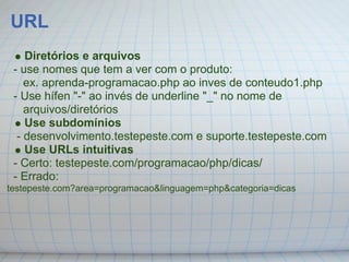 URL
    Diretórios e arquivos
 - use nomes que tem a ver com o produto:
    ex. aprenda-programacao.php ao inves de conteudo1.php
 - Use hífen "-" ao invés de underline "_" no nome de
    arquivos/diretórios
    Use subdomínios
  - desenvolvimento.testepeste.com e suporte.testepeste.com
    Use URLs intuitivas
 - Certo: testepeste.com/programacao/php/dicas/
 - Errado:
testepeste.com?area=programacao&linguagem=php&categoria=dicas
 