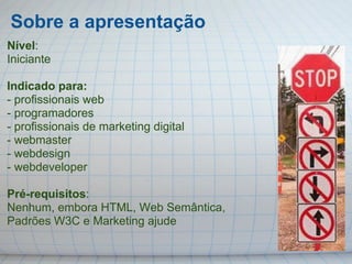 Sobre a apresentação
Nível:
Iniciante

Indicado para:
- profissionais web
- programadores
- profissionais de marketing digital
- webmaster
- webdesign
- webdeveloper

Pré-requisitos:
Nenhum, embora HTML, Web Semântica,
Padrões W3C e Marketing ajude
 
