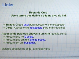 Links
                    Regra de Ouro:
       Use o termo que define a página alvo do link


   Errado: Clique aqui para acessar o site testepeste
   Certo: Acesse o site testepeste para mais detalhes

Associando palavras-chaves a um site (google.com):
  Procure isso no Google.
  Procure isso em um site de busca.
  Procure em um buscador.

Maiores detalhes no slide: Etc/PageRank
 