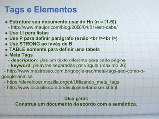 Tags e Elementos
    Estruture seu documento usando Hn (n = [1-6])
   - http://www.maujor.com/blog/2006/04/01/estr-cabe/
    Use LI para listas
    Use P para definir parágrafo (e não <br /><br />)
    Use STRONG ao invés de B
    TABLE somente para definir uma tabela
    Meta Tags
   - description: Use um texto diferente para cada página
   - keyword: palavras separadas por vírgula (máximo 30)
 - http://www.mestreseo.com.br/google-seo/meta-tags-seo-como-o-
google-analisa
 - https://developer.mozilla.org/pt/Utilizando_meta_tags
 - http://www.locasite.com.br/divulga/metamaker.shtml

                        Dica geral:
      Construa um documento de acordo com a semântica.
 