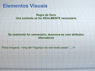 Elementos Visuais
                        Regra de Ouro
           Use somente se for REALMENTE necessário




     Se realmente for necessário, descreva-as com atributos
                          alternativos


Para imagens: <img alt="logotipo do site teste peste" ... />
 