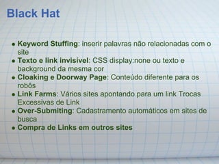 Black Hat

 Keyword Stuffing: inserir palavras não relacionadas com o
 site
 Texto e link invisível: CSS display:none ou texto e
 background da mesma cor
 Cloaking e Doorway Page: Conteúdo diferente para os
 robôs
 Link Farms: Vários sites apontando para um link Trocas
 Excessivas de Link
 Over-Submiting: Cadastramento automáticos em sites de
 busca
 Compra de Links em outros sites
 