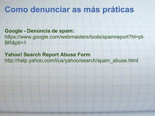 Como denunciar as más práticas

Google - Denúncia de spam:
https://www.google.com/webmasters/tools/spamreport?hl=pt-
BR&pli=1

Yahoo! Search Report Abuse Form
http://help.yahoo.com/l/us/yahoo/search/spam_abuse.html
 