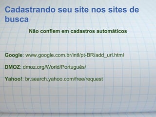Cadastrando seu site nos sites de
busca
         Não confiem em cadastros automáticos



Google: www.google.com.br/intl/pt-BR/add_url.html

DMOZ: dmoz.org/World/Português/

Yahoo!: br.search.yahoo.com/free/request
 