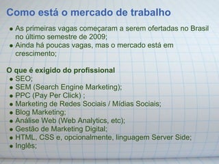 Como está o mercado de trabalho
  As primeiras vagas começaram a serem ofertadas no Brasil
  no último semestre de 2009;
  Ainda há poucas vagas, mas o mercado está em
  crescimento;

O que é exigido do profissional
  SEO;
  SEM (Search Engine Marketing);
  PPC (Pay Per Click) ;
  Marketing de Redes Sociais / Mídias Sociais;
  Blog Marketing;
  Análise Web (Web Analytics, etc);
  Gestão de Marketing Digital;
  HTML, CSS e, opcionalmente, linguagem Server Side;
  Inglês;
 
