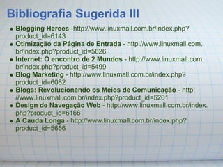 Bibliografia Sugerida III
 Blogging Heroes -http://www.linuxmall.com.br/index.php?
 product_id=6143
 Otimização da Página de Entrada - http://www.linuxmall.com.
 br/index.php?product_id=5626
 Internet: O encontro de 2 Mundos - http://www.linuxmall.com.
 br/index.php?product_id=5499
 Blog Marketing - http://www.linuxmall.com.br/index.php?
 product_id=6082
 Blogs: Revolucionando os Meios de Comunicação - http:
 //www.linuxmall.com.br/index.php?product_id=5201
 Design de Navegação Web - http://www.linuxmall.com.br/index.
 php?product_id=6166
 A Cauda Longa - http://www.linuxmall.com.br/index.php?
 product_id=5656
 