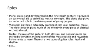 Roles
• Piano: its role and development in the nineteenth century. It provides
an easy visual aid to assimilate musical concepts. The piano also plays
an important role in the development of young people.
• Violin has played an extremely prominent role in all orchestral music.
The violet section plays much of the melody in every piece of classical
orchestral music.
• Guitar: the role of the guitar in both classical and popular music are
incredibly versatile, making it one of the most exciting and rewarding
instruments to learn. There are two types of guitar roles: lead and
rhythm.
• Etc….
 