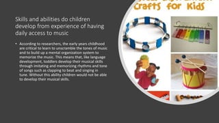 Skills and abilities do children
develop from experience of having
daily access to music
• According to researchers, the early years childhood
are critical to learn to unscramble the tones of music
and to build up a mental organization system to
memorize the music. This means that, like language
development, toddlers develop their musical skills
through imitating and memorizing rhythms and tone
of songs such as clapping to beat and singing in
tune. Without this ability children would not be able
to develop their musical skills.
 