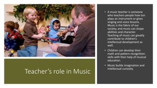 Teacher’s role in Music
• A music teacher is someone
who teachers people how ton
plays an instrument or gives
singing and voice lessons.
Music is the fabric of our
society, and music can shape
abilities and character.
Teaching of music can greatly
contribute to children’s
intellectual development as
well.
• Children can develop their
math and pattern-recognition
skills with then help of musical
education.
• Music builds imagination and
intellectual curiosity.
 