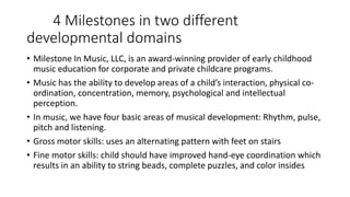 4 Milestones in two different
developmental domains
• Milestone In Music, LLC, is an award-winning provider of early childhood
music education for corporate and private childcare programs.
• Music has the ability to develop areas of a child’s interaction, physical co-
ordination, concentration, memory, psychological and intellectual
perception.
• In music, we have four basic areas of musical development: Rhythm, pulse,
pitch and listening.
• Gross motor skills: uses an alternating pattern with feet on stairs
• Fine motor skills: child should have improved hand-eye coordination which
results in an ability to string beads, complete puzzles, and color insides
 