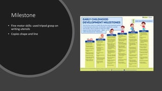 Milestone
• Fine motor skills: used tripod grasp on
writing utensils
• Copies shape and line
 