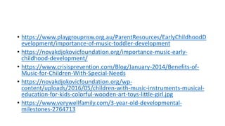 • https://www.playgroupnsw.org.au/ParentResources/EarlyChildhoodD
evelopment/importance-of-music-toddler-development
• https://novakdjokovicfoundation.org/importance-music-early-
childhood-development/
• https://www.crisisprevention.com/Blog/January-2014/Benefits-of-
Music-for-Children-With-Special-Needs
• https://novakdjokovicfoundation.org/wp-
content/uploads/2016/05/children-with-music-instruments-musical-
education-for-kids-colorful-wooden-art-toys-little-girl.jpg
• https://www.verywellfamily.com/3-year-old-developmental-
milestones-2764713
 