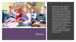 Music
• Music plays a very important
part in our culture. When
thinking about everyday life,
music is present in a variety of
social and education activities.
Music helps the body and the
mind work together. Exposing
children to music during early
development helps them learn
the sounds and meanings of
words. Dancing to music helps
children build skills while
allowing them to practice self-
expression. For infants,
toddlers, children with special
need music helps strengthen
memory skills.
 