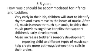3-5 years
How music should be accommodated for infants
and toddlers
Very early in their life, children will start to identify
rhythm and even move to the beats of music. After
all, music is mean to touch our souls, besides that
music provides cognitive benefits that support
children’s early development.
Music increases toddler’s sensory development
exposing child to different types of music can
help create more pathways between the cells in
their brains.
 