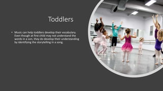 Toddlers
• Music can help toddlers develop their vocabulary.
Even though at first child may not understand the
words in a son, they do develop their understanding
by identifying the storytelling in a song.
 