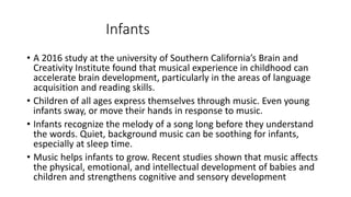 Infants
• A 2016 study at the university of Southern California’s Brain and
Creativity Institute found that musical experience in childhood can
accelerate brain development, particularly in the areas of language
acquisition and reading skills.
• Children of all ages express themselves through music. Even young
infants sway, or move their hands in response to music.
• Infants recognize the melody of a song long before they understand
the words. Quiet, background music can be soothing for infants,
especially at sleep time.
• Music helps infants to grow. Recent studies shown that music affects
the physical, emotional, and intellectual development of babies and
children and strengthens cognitive and sensory development
 
