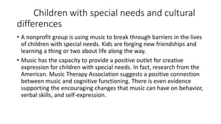Children with special needs and cultural
differences
• A nonprofit group is using music to break through barriers in the lives
of children with special needs. Kids are forging new friendships and
learning a thing or two about life along the way.
• Music has the capacity to provide a positive outlet for creative
expression for children with special needs. In fact, research from the
American. Music Therapy Association suggests a positive connection
between music and cognitive functioning. There is even evidence
supporting the encouraging changes that music can have on behavior,
verbal skills, and self-expression.
 