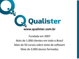  
	
  
	
  
www.qualister.com.br	
  
	
  
Fundada	
  em	
  2007	
  
Mais	
  de	
  1.000	
  clientes	
  em	
  todo	
  o	
  Brasil	
  
Mais	
  de	
  50	
  cursos	
  sobre	
  teste	
  de	
  soBware	
  
Mais	
  de	
  3.000	
  alunos	
  formados	
  
 