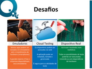 Emuladores	
   Cloud	
  TesJng	
   DisposiJvo	
  Real	
  
Muitos	
  apps	
  podem	
  ser	
  
testados	
  em	
  emuladores	
  
sem	
  o	
  invesJmento	
  de	
  
hardware	
  (smartphones)	
  
	
  
A	
  grande	
  maioria	
  é	
  free	
  e	
  
empresas	
  disponibilizam	
  
seus	
  emuladores	
  
Os	
  disposiJvos	
  podem	
  ser	
  
acessadas	
  via	
  web	
  
	
  
A	
  aplicação	
  pode	
  ser	
  
instalada,	
  testada	
  e	
  
gerenciada	
  
	
  
É	
  segura	
  para	
  as	
  aJvidades	
  de	
  
teste	
  
Vai	
  trazer	
  resultados	
  mais	
  
realísJcos	
  
	
  
Todas	
  as	
  possibilidades	
  de	
  teste	
  
poderão	
  ser	
  executadas	
  
incluindo	
  as	
  com	
  dependência	
  
de	
  hardware	
  
Desaﬁos	
  
 