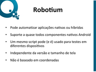 •  Pode	
  automaJzar	
  aplicações	
  naJvas	
  ou	
  híbridas	
  
•  Suporte	
  a	
  quase	
  todos	
  componentes	
  naJvos	
  Android	
  
•  Um	
  mesmo	
  script	
  pode	
  (e	
  é)	
  usado	
  para	
  testes	
  em	
  
diferentes	
  disposiJvos	
  
•  Independente	
  da	
  versão	
  e	
  tamanho	
  de	
  tela	
  
•  Não	
  é	
  baseado	
  em	
  coordenadas	
  
Robo6um	
  
 
