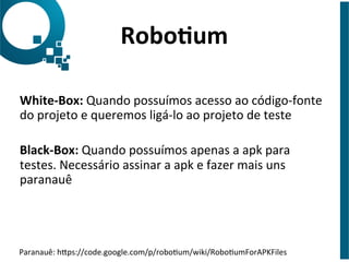 Robo6um	
  
White-­‐Box:	
  Quando	
  possuímos	
  acesso	
  ao	
  código-­‐fonte	
  
do	
  projeto	
  e	
  queremos	
  ligá-­‐lo	
  ao	
  projeto	
  de	
  teste	
  
Black-­‐Box:	
  Quando	
  possuímos	
  apenas	
  a	
  apk	
  para	
  
testes.	
  Necessário	
  assinar	
  a	
  apk	
  e	
  fazer	
  mais	
  uns	
  
paranauê	
  
	
  
Paranauê:	
  hNps://code.google.com/p/roboJum/wiki/RoboJumForAPKFiles	
  	
  
 