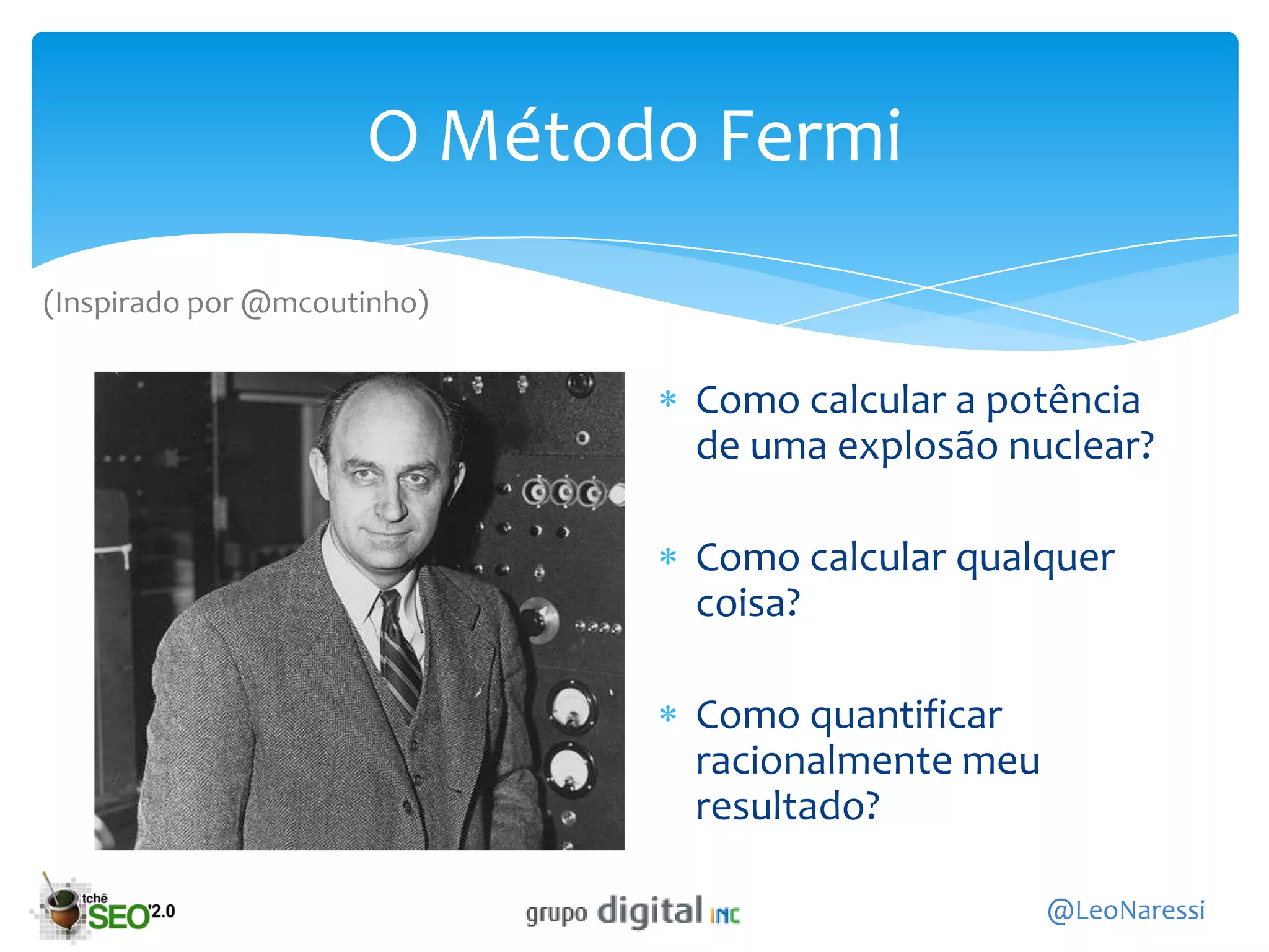 O Método Fermi
(Inspirado por @mcoutinho)


                             Como calcular a potência
                             de uma explosão nuclear?

                             Como calcular qualquer
                             coisa?

                             Como quantificar
                             racionalmente meu
                             resultado?

                                                 @LeoNaressi
 