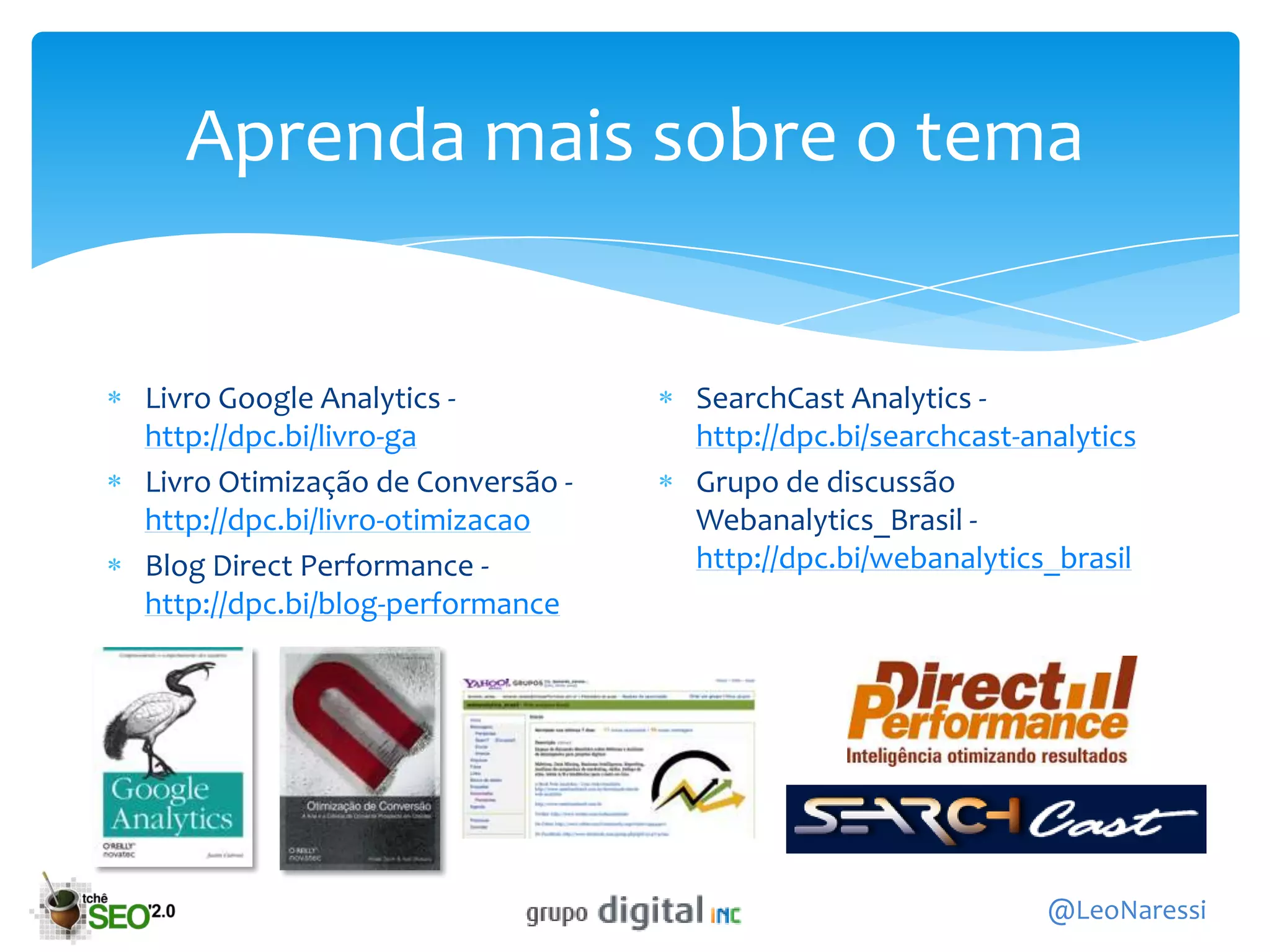 Aprenda mais sobre o tema


Livro Google Analytics -          SearchCast Analytics -
http://dpc.bi/livro-ga            http://dpc.bi/searchcast-analytics
Livro Otimização de Conversão -   Grupo de discussão
http://dpc.bi/livro-otimizacao    Webanalytics_Brasil -
Blog Direct Performance -         http://dpc.bi/webanalytics_brasil
http://dpc.bi/blog-performance




                                                             @LeoNaressi
 