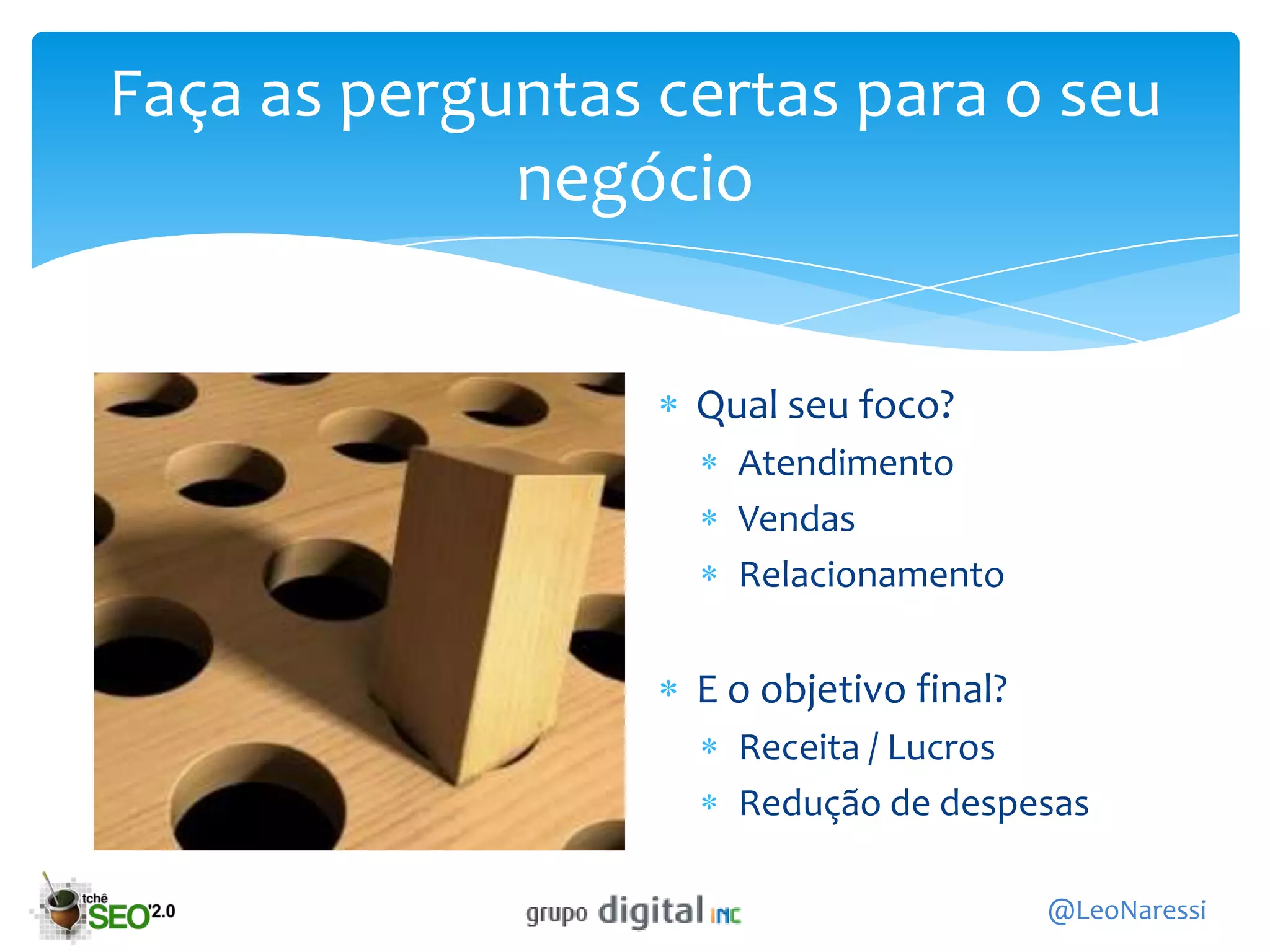 Faça as perguntas certas para o seu
             negócio


                   Qual seu foco?
                     Atendimento
                     Vendas
                     Relacionamento

                   E o objetivo final?
                     Receita / Lucros
                     Redução de despesas

                                         @LeoNaressi
 