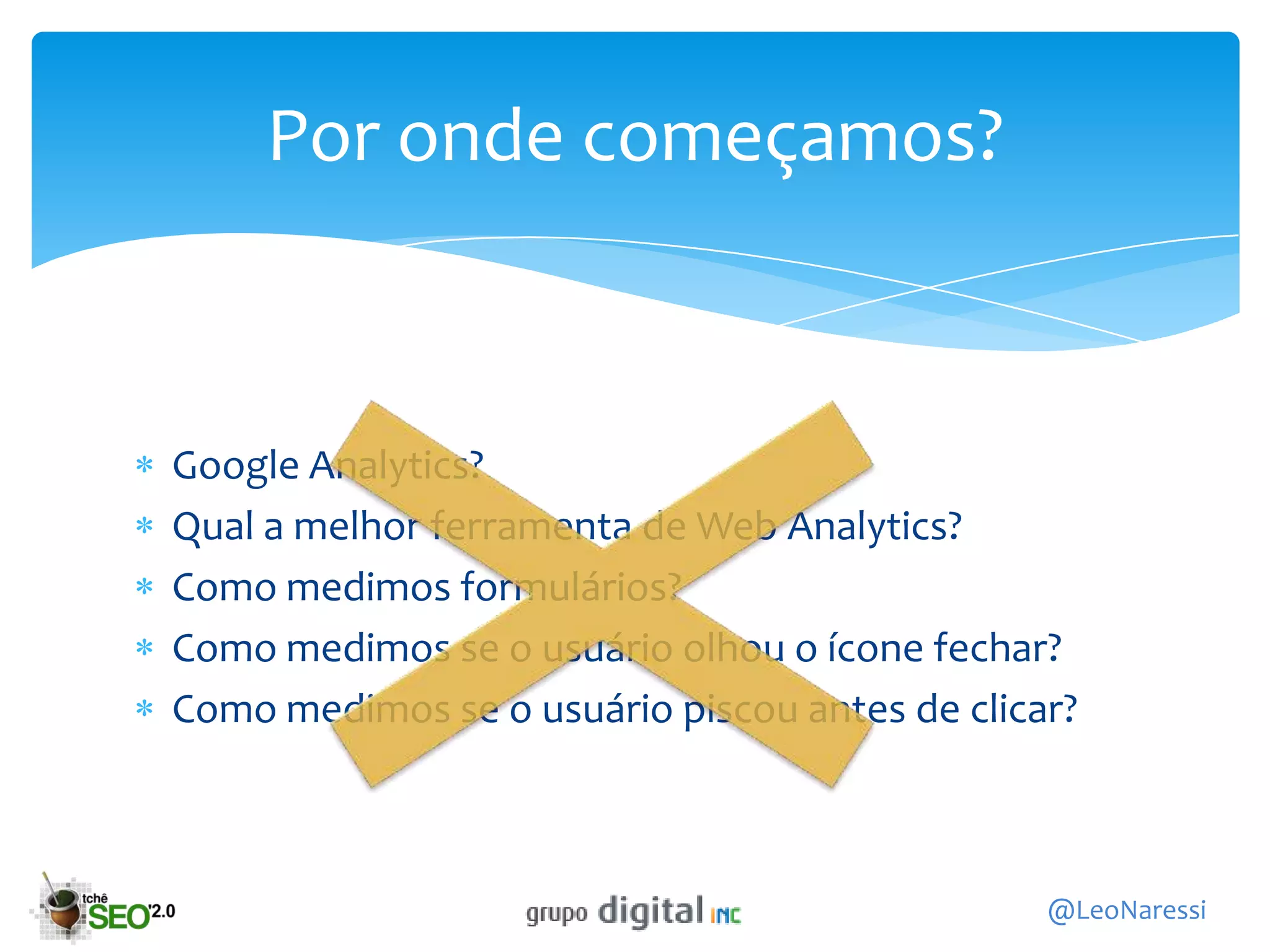 Por onde começamos?



Google Analytics?
Qual a melhor ferramenta de Web Analytics?
Como medimos formulários?
Como medimos se o usuário olhou o ícone fechar?
Como medimos se o usuário piscou antes de clicar?



                                               @LeoNaressi
 