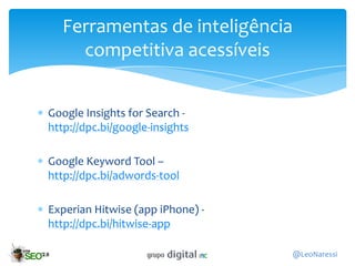 Ferramentas de inteligência
    competitiva acessíveis


Google Insights for Search -
http://dpc.bi/google-insights

Google Keyword Tool –
http://dpc.bi/adwords-tool

Experian Hitwise (app iPhone) -
http://dpc.bi/hitwise-app

                                  @LeoNaressi
 