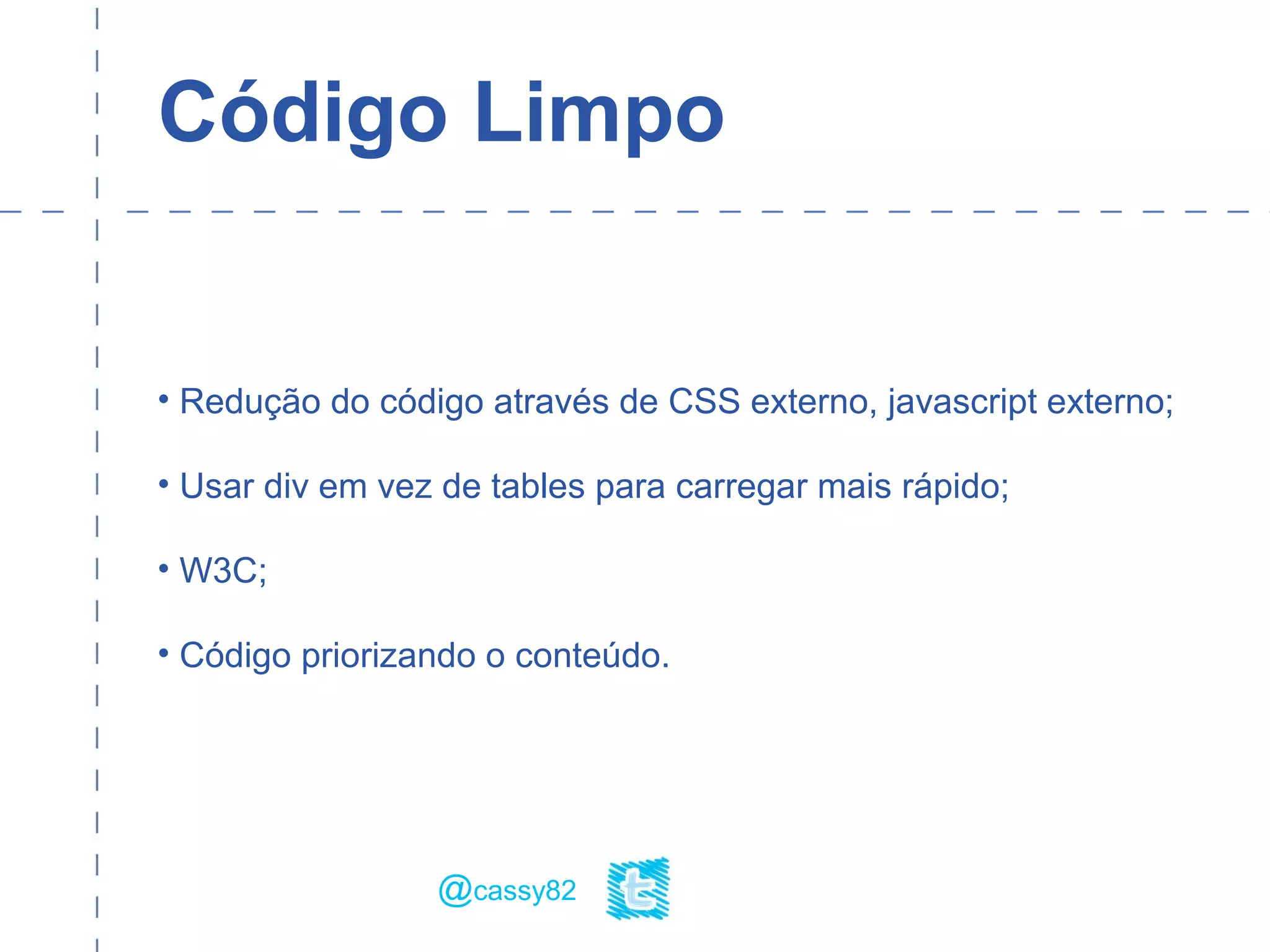 Código Limpo
• Redução do código através de CSS externo, javascript externo;
• Usar div em vez de tables para carregar mais rápido;
• W3C;
• Código priorizando o conteúdo.
@cassy82
 