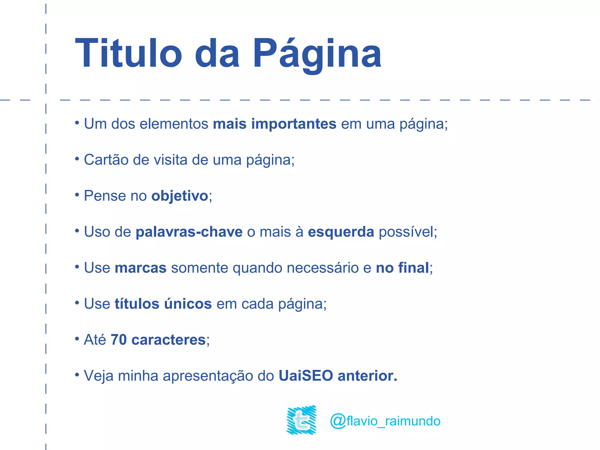 Titulo da Página
• Um dos elementos mais importantes em uma página;
• Cartão de visita de uma página;
• Pense no objetivo;
• Uso de palavras-chave o mais à esquerda possível;
• Use marcas somente quando necessário e no final;
• Use títulos únicos em cada página;
• Até 70 caracteres;
• Veja minha apresentação do UaiSEO anterior.
@flavio_raimundo
 