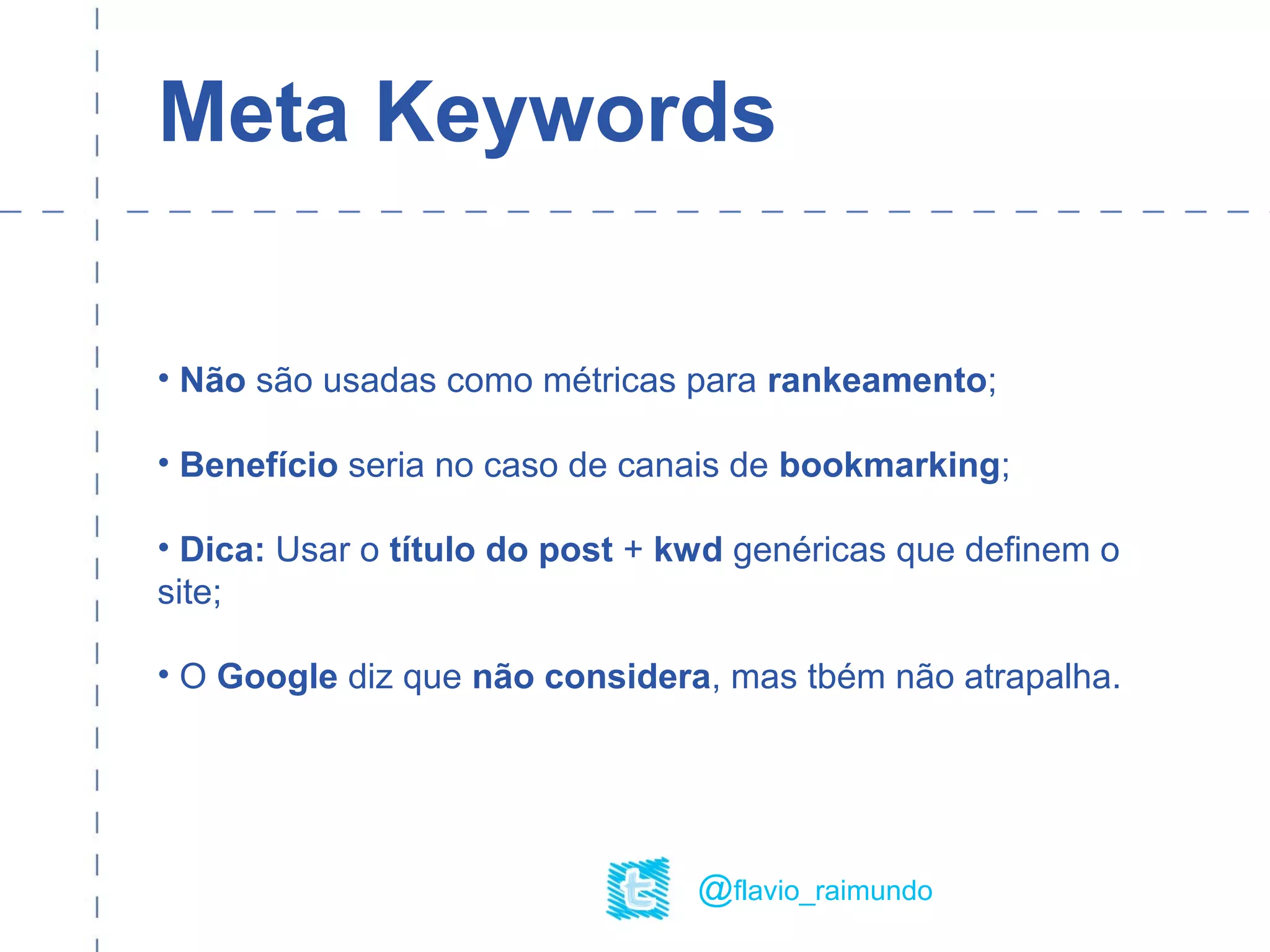 Meta Keywords
• Não são usadas como métricas para rankeamento;
• Benefício seria no caso de canais de bookmarking;
• Dica: Usar o título do post + kwd genéricas que definem o
site;
• O Google diz que não considera, mas tbém não atrapalha.
@flavio_raimundo
 