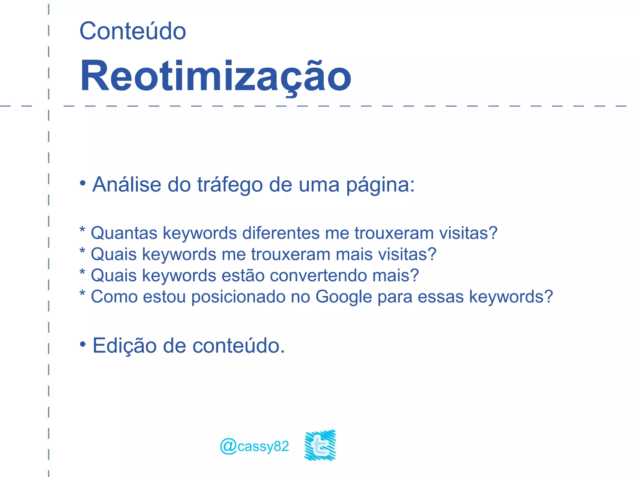 Conteúdo
Reotimização
• Análise do tráfego de uma página:
* Quantas keywords diferentes me trouxeram visitas?
* Quais keywords me trouxeram mais visitas?
* Quais keywords estão convertendo mais?
* Como estou posicionado no Google para essas keywords?
• Edição de conteúdo.
@cassy82
 