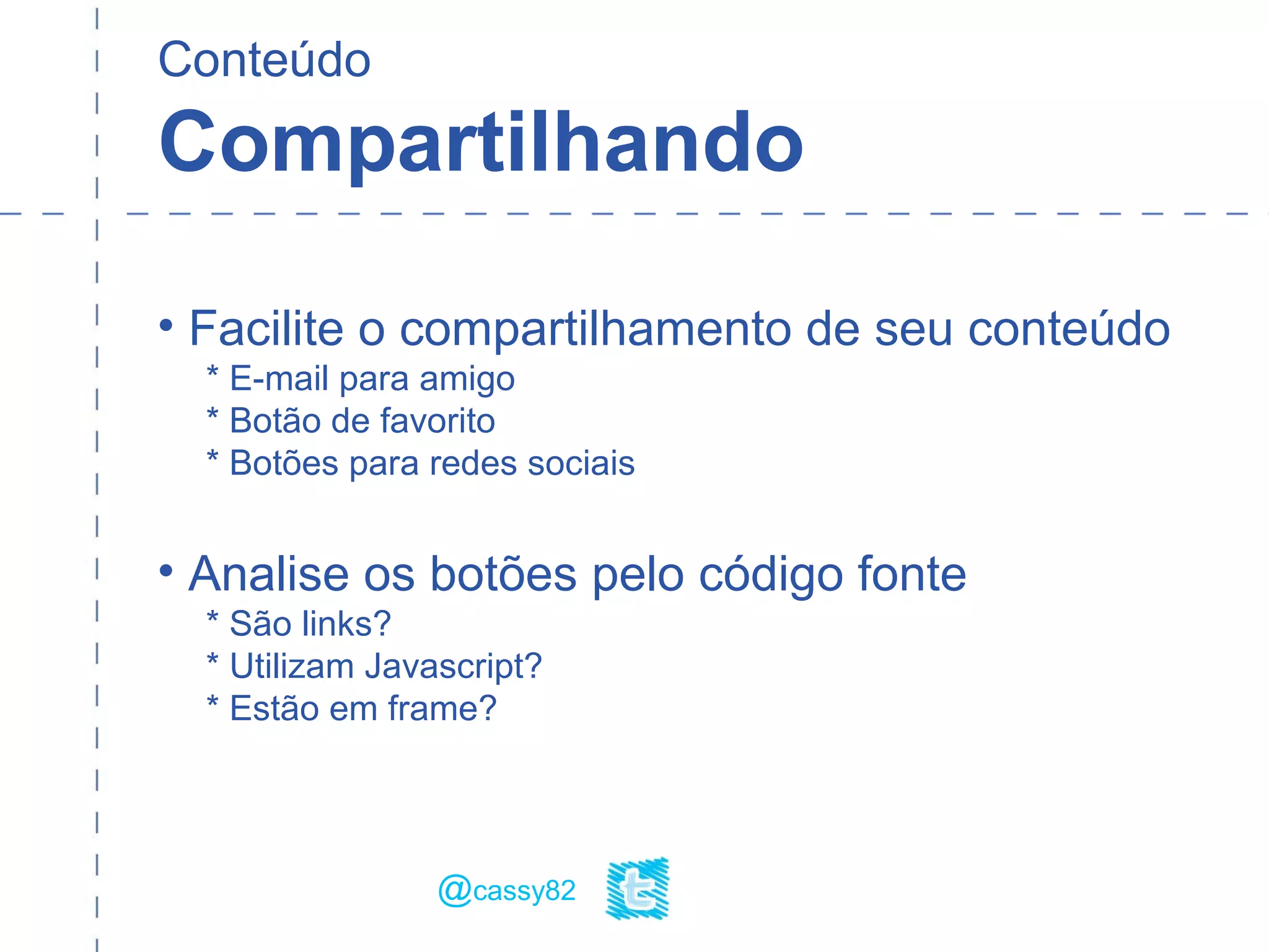 Conteúdo
Compartilhando
• Facilite o compartilhamento de seu conteúdo
* E-mail para amigo
* Botão de favorito
* Botões para redes sociais
• Analise os botões pelo código fonte
* São links?
* Utilizam Javascript?
* Estão em frame?
@cassy82
 