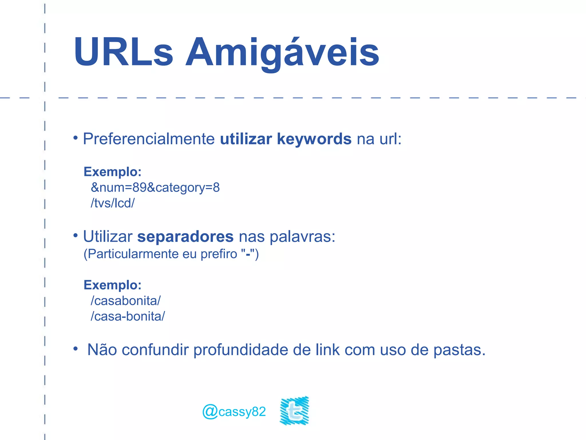 URLs Amigáveis
• Preferencialmente utilizar keywords na url:
Exemplo:
&num=89&category=8
/tvs/lcd/
• Utilizar separadores nas palavras:
(Particularmente eu prefiro "-")
Exemplo:
/casabonita/
/casa-bonita/
• Não confundir profundidade de link com uso de pastas.
@cassy82
 