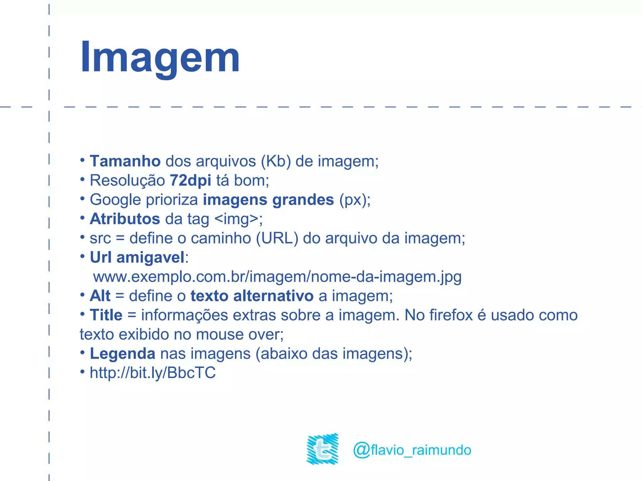 Imagem
• Tamanho dos arquivos (Kb) de imagem;
• Resolução 72dpi tá bom;
• Google prioriza imagens grandes (px);
• Atributos da tag <img>;
• src = define o caminho (URL) do arquivo da imagem;
• Url amigavel:
www.exemplo.com.br/imagem/nome-da-imagem.jpg
• Alt = define o texto alternativo a imagem;
• Title = informações extras sobre a imagem. No firefox é usado como
texto exibido no mouse over;
• Legenda nas imagens (abaixo das imagens);
• http://bit.ly/BbcTC
@flavio_raimundo
 