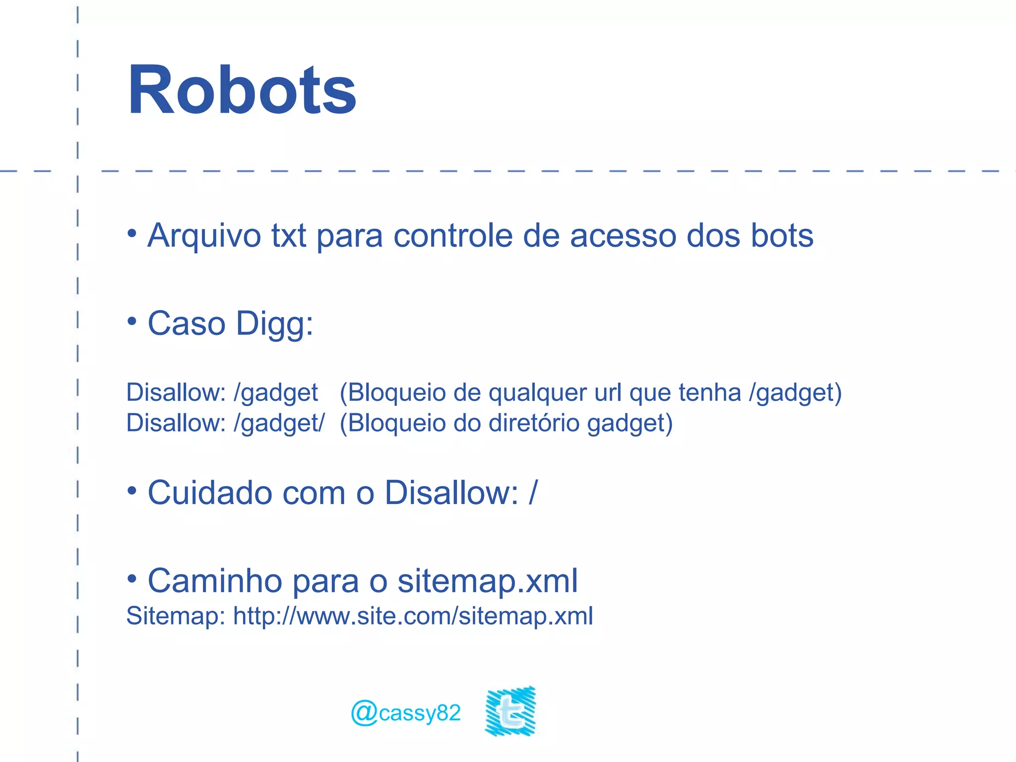 Robots
• Arquivo txt para controle de acesso dos bots
• Caso Digg:
Disallow: /gadget (Bloqueio de qualquer url que tenha /gadget)
Disallow: /gadget/ (Bloqueio do diretório gadget)
• Cuidado com o Disallow: /
• Caminho para o sitemap.xml
Sitemap: http://www.site.com/sitemap.xml
@cassy82
 