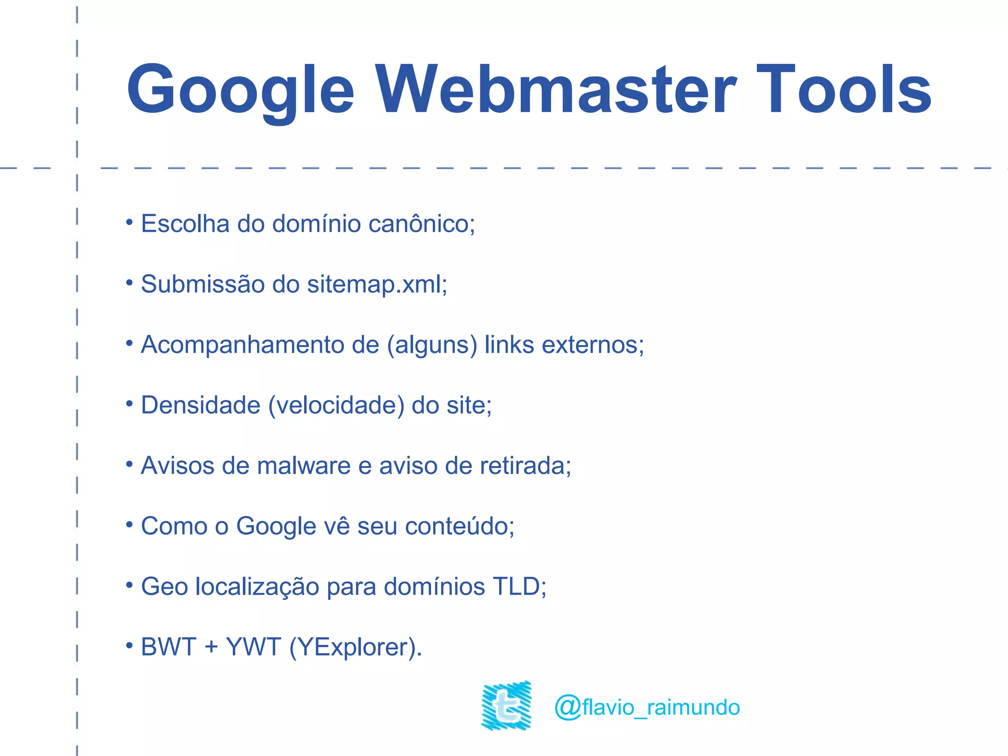 Google Webmaster Tools
• Escolha do domínio canônico;
• Submissão do sitemap.xml;
• Acompanhamento de (alguns) links externos;
• Densidade (velocidade) do site;
• Avisos de malware e aviso de retirada;
• Como o Google vê seu conteúdo;
• Geo localização para domínios TLD;
• BWT + YWT (YExplorer).
@flavio_raimundo
 