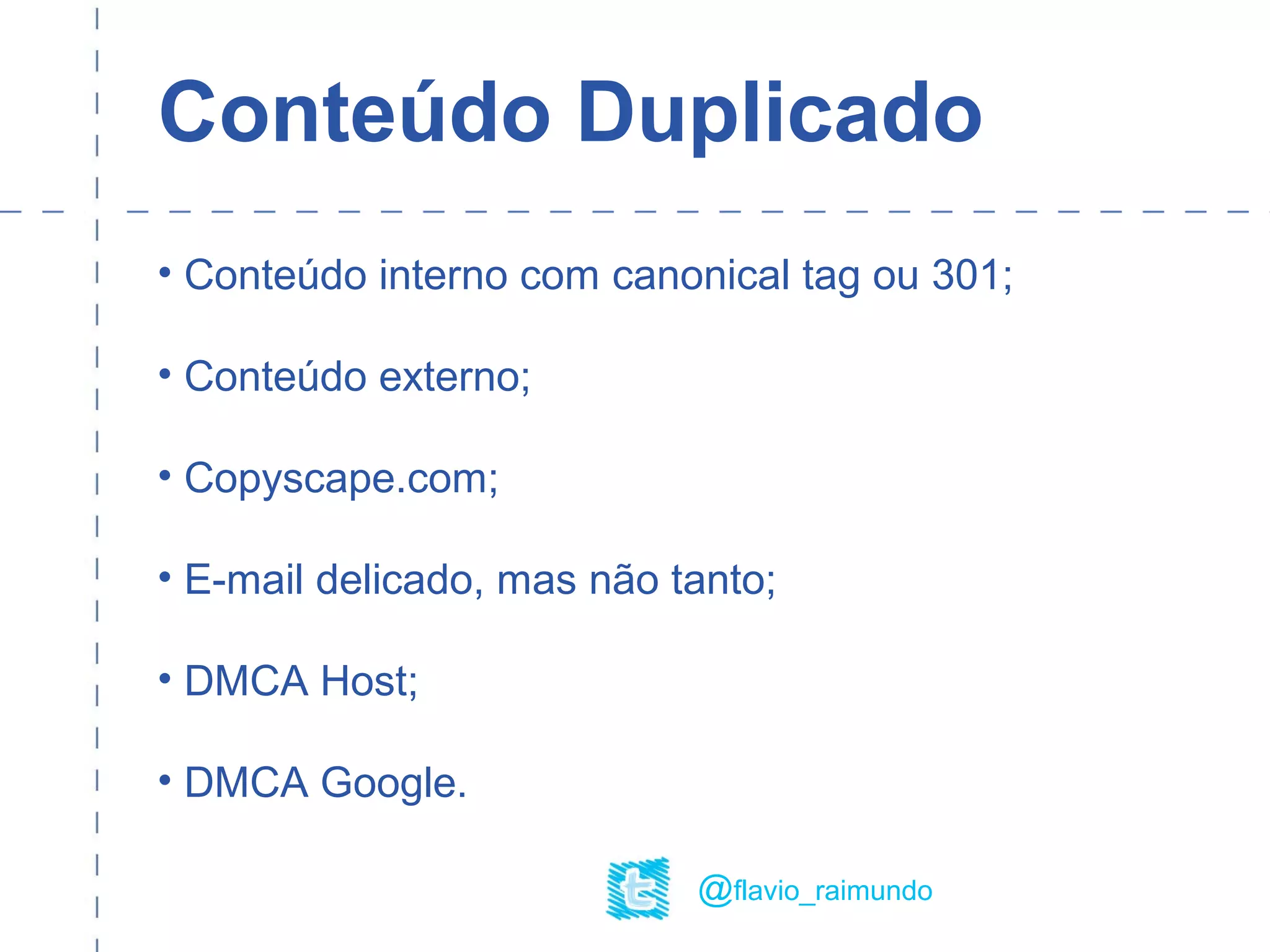 Conteúdo Duplicado
• Conteúdo interno com canonical tag ou 301;
• Conteúdo externo;
• Copyscape.com;
• E-mail delicado, mas não tanto;
• DMCA Host;
• DMCA Google.
@flavio_raimundo
 