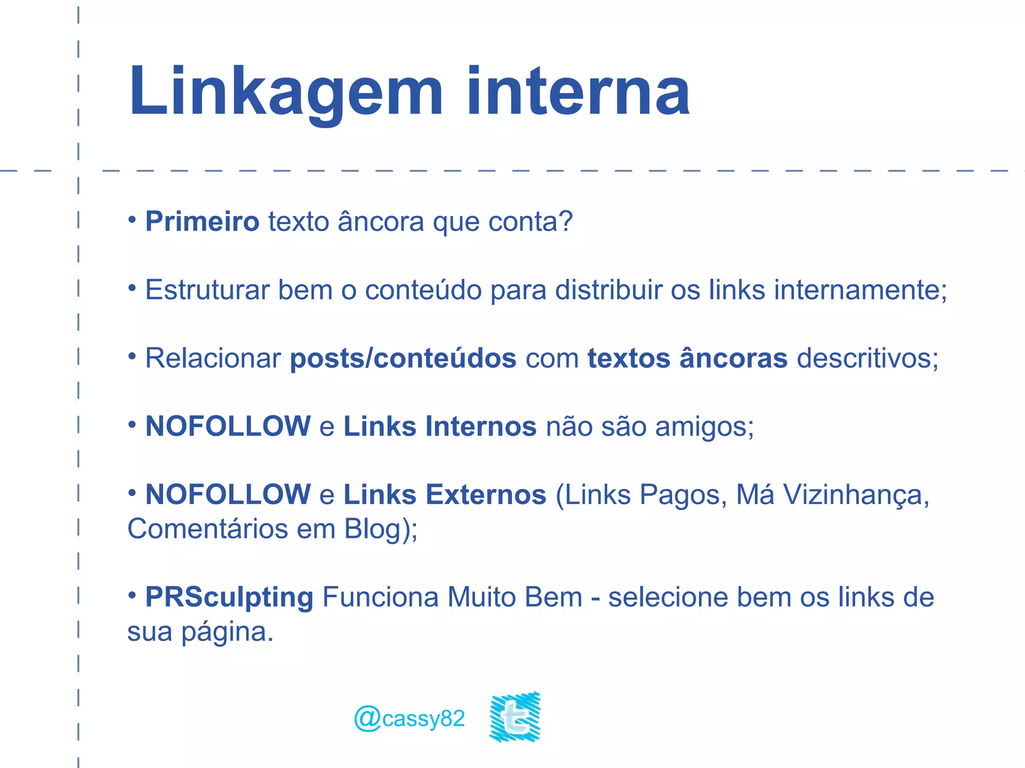 Linkagem interna
• Primeiro texto âncora que conta?
• Estruturar bem o conteúdo para distribuir os links internamente;
• Relacionar posts/conteúdos com textos âncoras descritivos;
• NOFOLLOW e Links Internos não são amigos;
• NOFOLLOW e Links Externos (Links Pagos, Má Vizinhança,
Comentários em Blog);
• PRSculpting Funciona Muito Bem - selecione bem os links de
sua página.
@cassy82
 