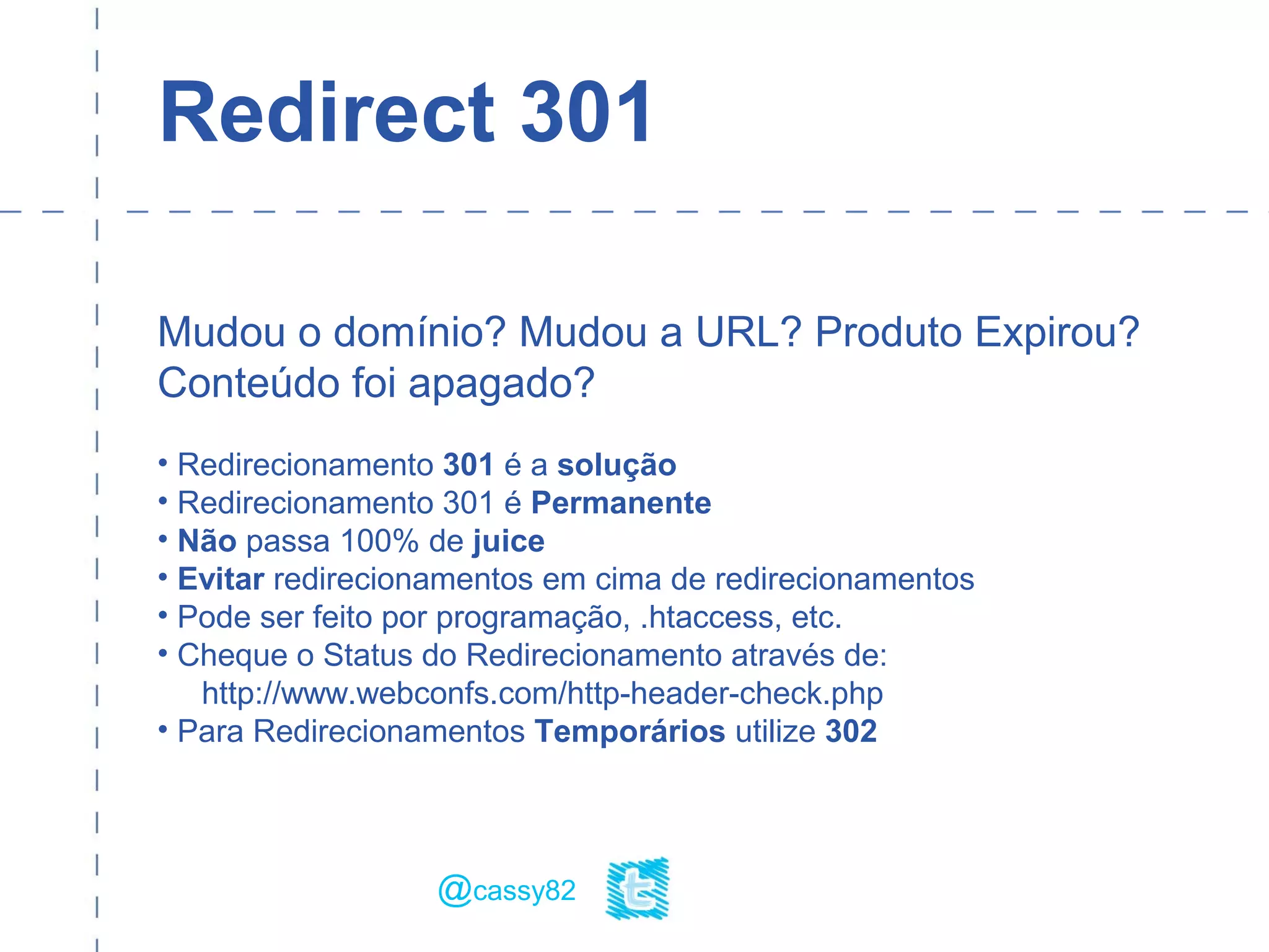 Redirect 301
Mudou o domínio? Mudou a URL? Produto Expirou?
Conteúdo foi apagado?
• Redirecionamento 301 é a solução
• Redirecionamento 301 é Permanente
• Não passa 100% de juice
• Evitar redirecionamentos em cima de redirecionamentos
• Pode ser feito por programação, .htaccess, etc.
• Cheque o Status do Redirecionamento através de:
http://www.webconfs.com/http-header-check.php
• Para Redirecionamentos Temporários utilize 302
@cassy82
 