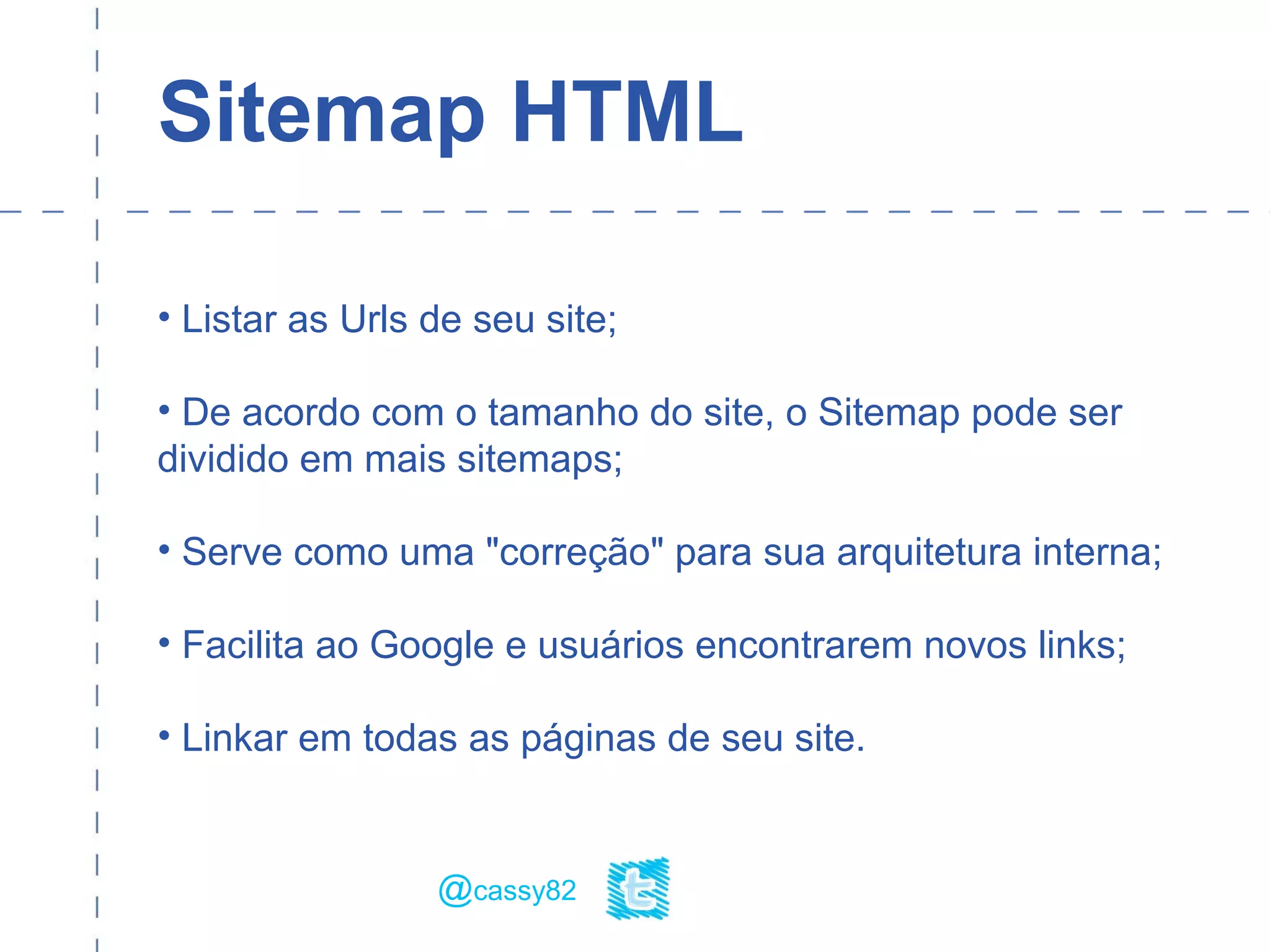 Sitemap HTML
• Listar as Urls de seu site;
• De acordo com o tamanho do site, o Sitemap pode ser
dividido em mais sitemaps;
• Serve como uma "correção" para sua arquitetura interna;
• Facilita ao Google e usuários encontrarem novos links;
• Linkar em todas as páginas de seu site.
@cassy82
 