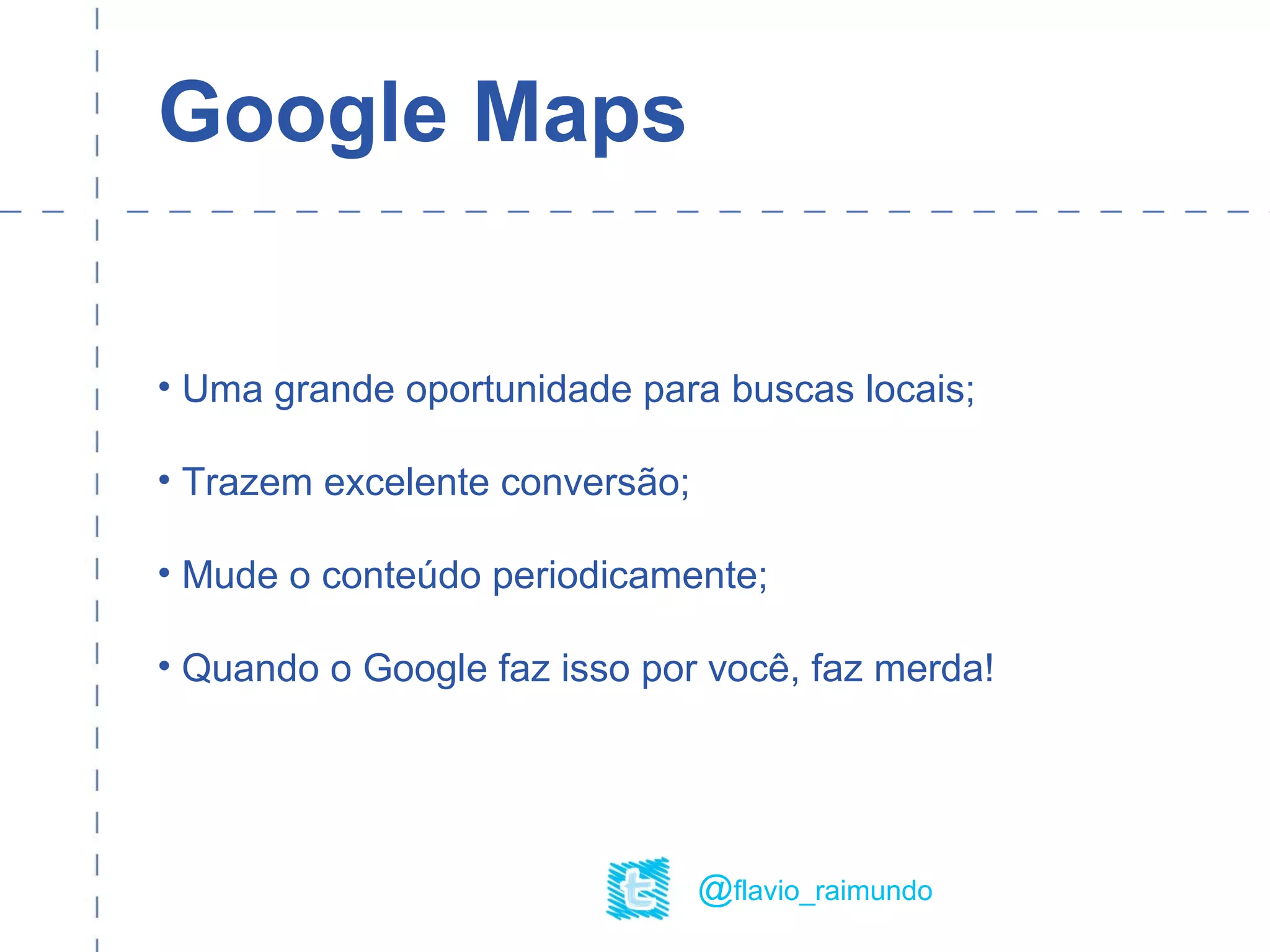 Google Maps
• Uma grande oportunidade para buscas locais;
• Trazem excelente conversão;
• Mude o conteúdo periodicamente;
• Quando o Google faz isso por você, faz merda!
@flavio_raimundo
 